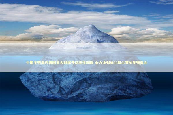中国冬残奥代表团意大利展开适应性训练 全力冲刺米兰科尔蒂纳冬残奥会