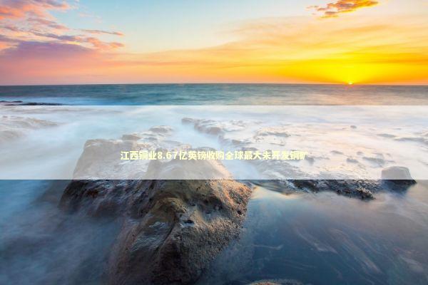 江西铜业8.67亿英镑收购全球最大未开发铜矿 新闻