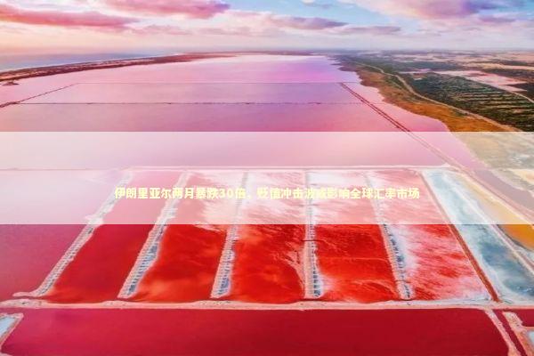 伊朗里亚尔两月暴跌30倍，贬值冲击波或影响全球汇率市场