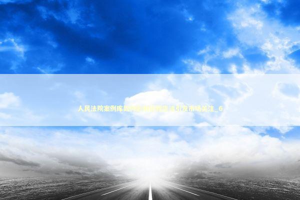 人民法院案例库如何影响你我生活引发市场关注_6 新闻