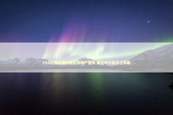 200亿央企退市标志房地产变天 黄金时代是否已落幕