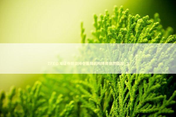 ZFX山海证券期货持仓虽降机构博弈依然稳固_3