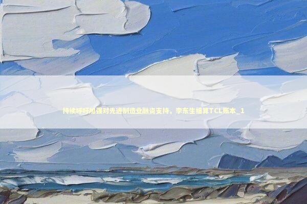 持续呼吁加强对先进制造业融资支持，李东生细算TCL账本_1