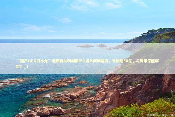 “国产GPU四小龙”燧原科技科创板IPO进入问询阶段，亏损超50亿，与腾讯深度绑定？_1
