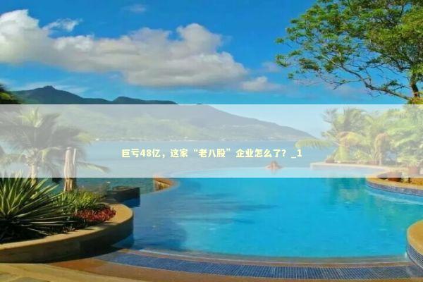 巨亏48亿，这家“老八股”企业怎么了？_1