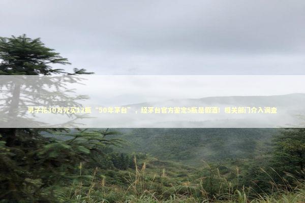 男子花30万元买12瓶“50年茅台”，经茅台官方鉴定5瓶是假酒！相关部门介入调查