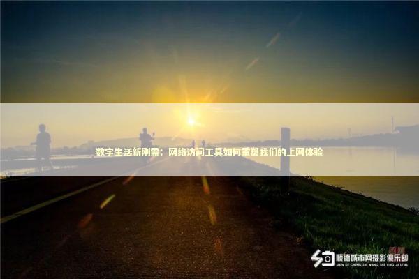 数字生活新刚需：网络访问工具如何重塑我们的上网体验
