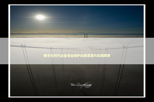 数字化时代企业安全防护的新思路与实践探索